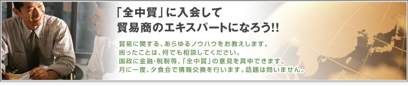 「全中貿」に入会して貿易商のエキスパートになろう!! 貿易に関する、あらゆるノウハウをお教えします。困ったことは、何でも相談してください。国政に金融・税制等、「全中貿」の意見を具申できます。月に一度、夕食会で情報交換を行います。話題は問いません。